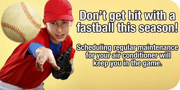 Don't get hit with a fastball this season! Scheduling regular maintenance for your air conditioner will keep you in the game. Schedule now.